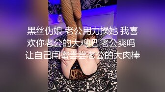 黑丝伪娘 老公用力操她 我喜欢你老公的大鸡吧 老公爽吗 让自己闺蜜尝尝老公的大肉棒