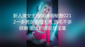 新人美女主播胸嬌俏秘書0212一多男女啪啪大秀 逼毛不多很嫩 激情啪啪很是淫蕩