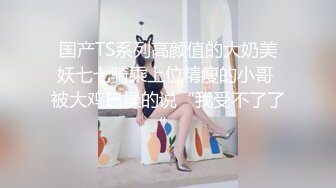 国产TS系列高颜值的大奶美妖七七骑乘上位精瘦的小哥 被大鸡巴操的说“我受不了了”